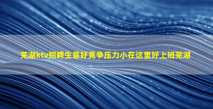 芜湖ktv招聘生意好竞争压力小在这里好上班芜湖